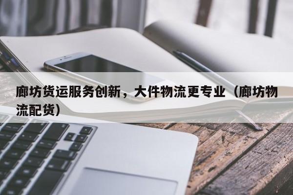 廊坊货运服务创新，大件物流更专业（廊坊物流配货）