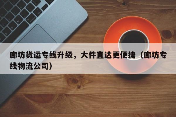 廊坊货运专线升级，大件直达更便捷（廊坊专线物流公司）