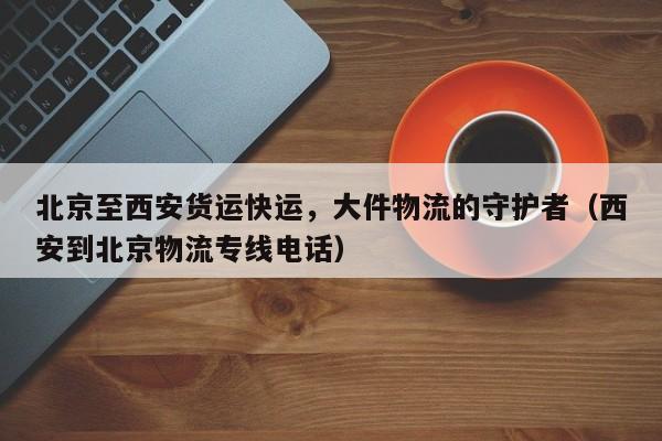 北京至西安货运快运，大件物流的守护者（西安到北京物流专线电话）