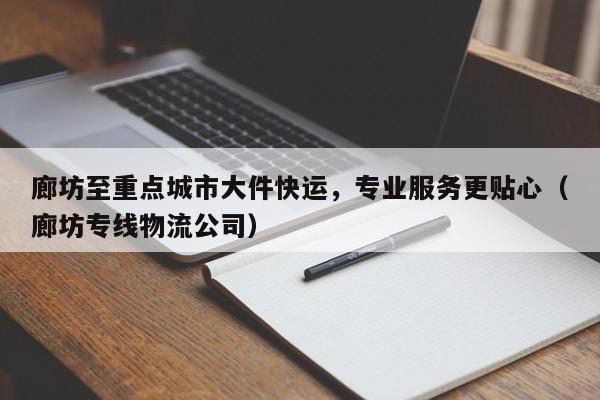 廊坊至重点城市大件快运，专业服务更贴心（廊坊专线物流公司）