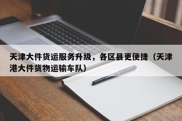 天津大件货运服务升级，各区县更便捷（天津港大件货物运输车队）