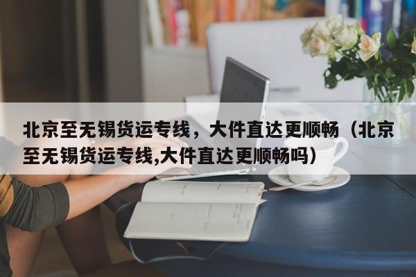 北京至无锡货运专线，大件直达更顺畅（北京至无锡货运专线,大件直达更顺畅吗）