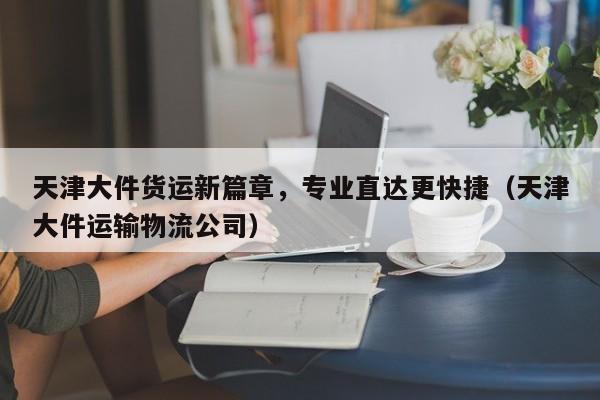 天津大件货运新篇章，专业直达更快捷（天津大件运输物流公司）